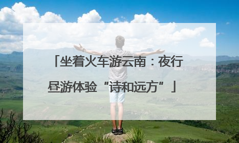 坐着火车游云南：夜行昼游体验“诗和远方”