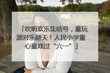 吹响欢乐集结号，童玩派对乐翻天！人民小学童心童戏过“六一”