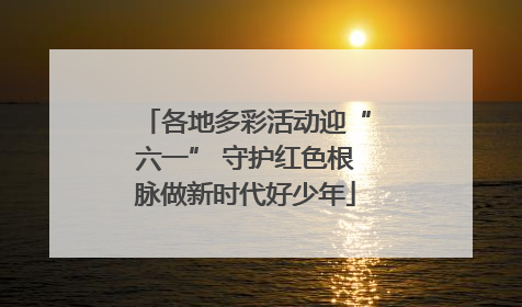 各地多彩活动迎“六一” 守护红色根脉做新时代好少年