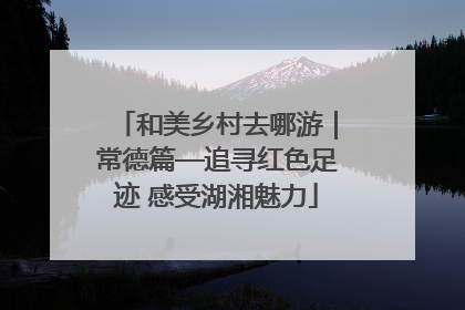 和美乡村去哪游｜常德篇—追寻红色足迹 感受湖湘魅力