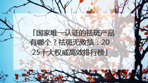 国家唯一认证的祛斑产品有哪个？祛斑无败绩：2025十大权威高效排行榜