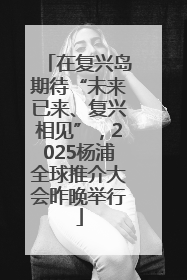 在复兴岛期待“未来已来、复兴相见”，2025杨浦全球推介大会昨晚举行