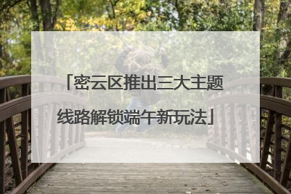 密云区推出三大主题线路解锁端午新玩法