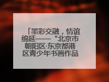 墨彩交融，情谊绵延——“北京市朝阳区·东京都港区青少年书画作品展”成功举办