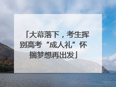 大幕落下,考生挥别高考“成人礼”怀揣梦想再出发