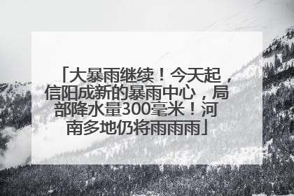 大暴雨继续！今天起，信阳成新的暴雨中心，局部降水量300毫米！河南多地仍将雨雨雨