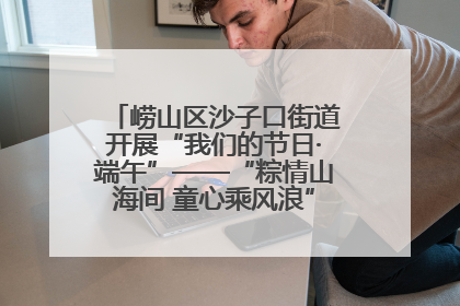 崂山区沙子口街道开展“我们的节日·端午”——“粽情山海间 童心乘风浪”文明实践活动