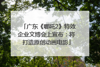 广东《哪吒2》特效企业文博会上宣布：将打造原创动画电影