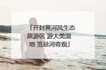 开封黄河风生态旅游区 游大美湿地 览悬河奇观