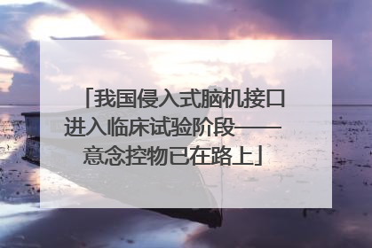 我国侵入式脑机接口进入临床试验阶段——意念控物已在路上