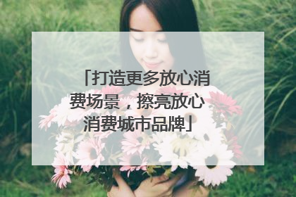 打造更多放心消费场景，擦亮放心消费城市品牌