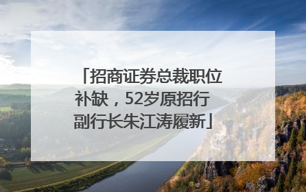 招商证券总裁职位补缺，52岁原招行副行长朱江涛履新
