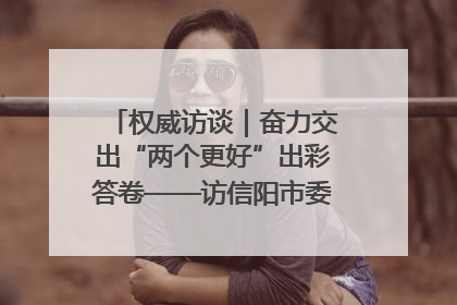 权威访谈｜奋力交出“两个更好”出彩答卷——访信阳市委书记蔡松涛