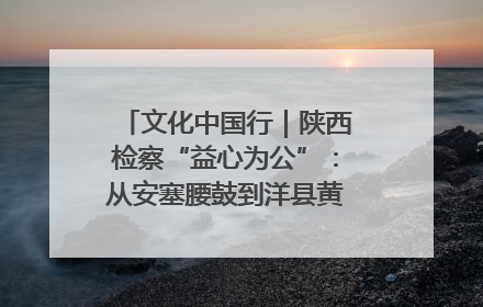 文化中国行｜陕西检察“益心为公”：从安塞腰鼓到洋县黄酒的非遗守护