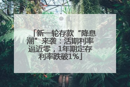 新一轮存款“降息潮”来袭：活期利率逼近零，1年期定存利率跌破1%