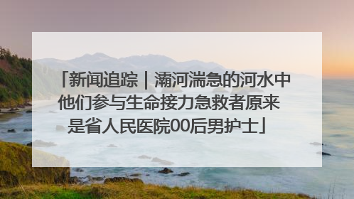 新闻追踪｜灞河湍急的河水中 他们参与生命接力急救者原来是省人民医院00后男护士