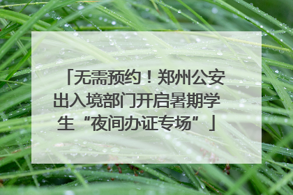无需预约！郑州公安出入境部门开启暑期学生“夜间办证专场”