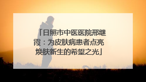 日照市中医医院邢继霞：为皮肤病患者点亮焕肤新生的希望之光