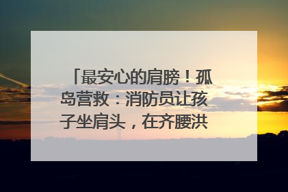 最安心的肩膀！孤岛营救：消防员让孩子坐肩头，在齐腰洪水里稳如泰山