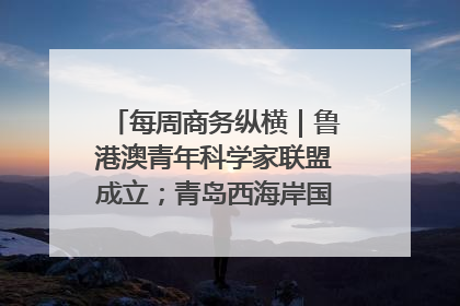 每周商务纵横｜鲁港澳青年科学家联盟成立；青岛西海岸国际能源自贸港启用
