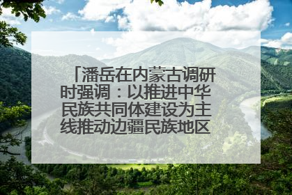 潘岳在内蒙古调研时强调：以推进中华民族共同体建设为主线推动边疆民族地区高质量发展