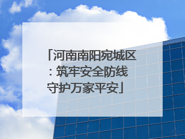 河南南阳宛城区：筑牢安全防线 守护万家平安