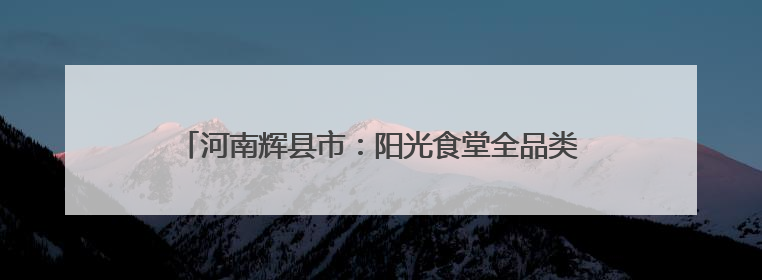 河南辉县市：阳光食堂全品类集采直供 全链条可控可溯