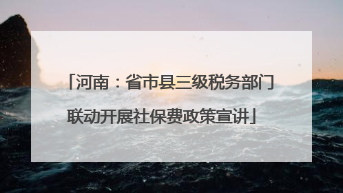 河南：省市县三级税务部门联动开展社保费政策宣讲