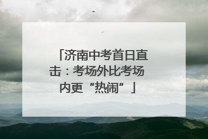 济南中考首日直击：考场外比考场内更“热闹”