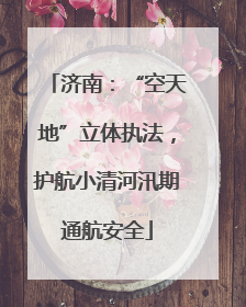 济南：“空天地”立体执法，护航小清河汛期通航安全