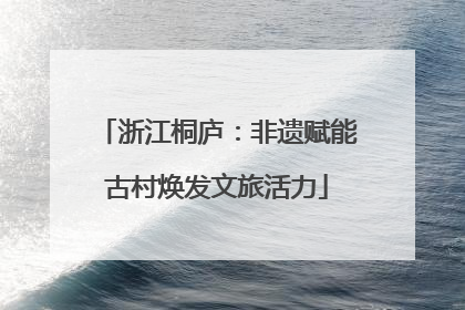 浙江桐庐：非遗赋能古村焕发文旅活力