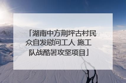 湖南中方荆坪古村民众自发慰问工人 施工队战酷暑攻坚项目