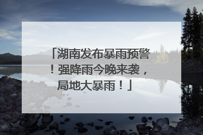湖南发布暴雨预警！强降雨今晚来袭，局地大暴雨！