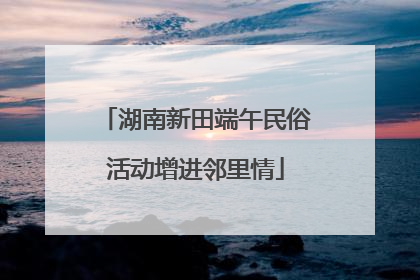 湖南新田端午民俗活动增进邻里情