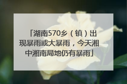 湖南570乡（镇）出现暴雨或大暴雨，今天湘中湘南局地仍有暴雨