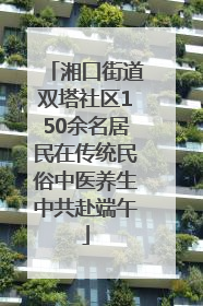 湘口街道双塔社区150余名居民在传统民俗中医养生中共赴端午