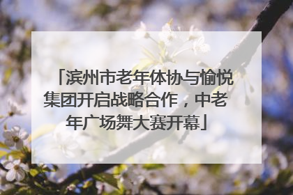 滨州市老年体协与愉悦集团开启战略合作，中老年广场舞大赛开幕