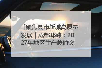 聚焦县市新城高质量发展｜成都邛崃：2027年地区生产总值突破550亿元、建成五百亿级园区
