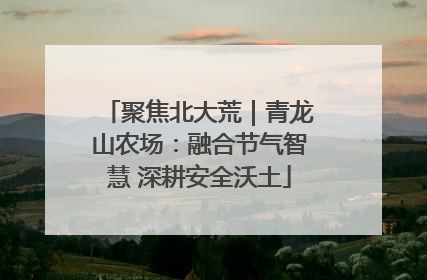 聚焦北大荒｜青龙山农场：融合节气智慧 深耕安全沃土