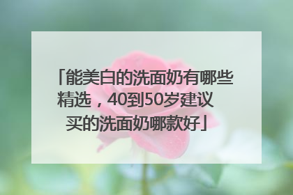 能美白的洗面奶有哪些精选，40到50岁建议买的洗面奶哪款好
