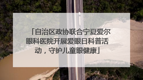 自治区政协联合宁夏爱尔眼科医院开展爱眼日科普活动，守护儿童眼健康
