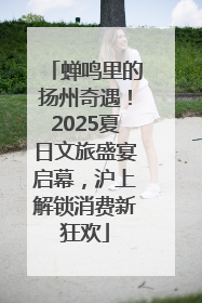 蝉鸣里的扬州奇遇！2025夏日文旅盛宴启幕，沪上解锁消费新狂欢