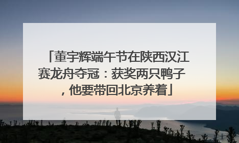 董宇辉端午节在陕西汉江赛龙舟夺冠：获奖两只鸭子，他要带回北京养着
