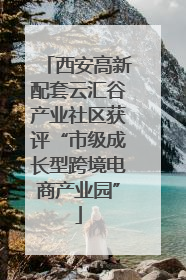 西安高新配套云汇谷产业社区获评“市级成长型跨境电商产业园”