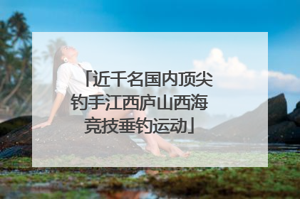 近千名国内顶尖钓手江西庐山西海竞技垂钓运动