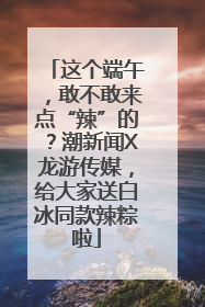 这个端午，敢不敢来点“辣”的？潮新闻X龙游传媒，给大家送白冰同款辣粽啦