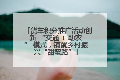 货车积分推广活动创新 “交通 + 助农” 模式，铺就乡村振兴“甜蜜路”