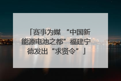赛事为媒 “中国新能源电池之都”福建宁德发出“求贤令”
