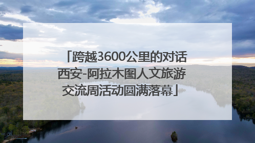 跨越3600公里的对话 西安-阿拉木图人文旅游交流周活动圆满落幕