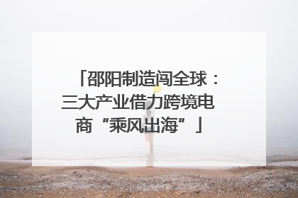 邵阳制造闯全球：三大产业借力跨境电商“乘风出海”